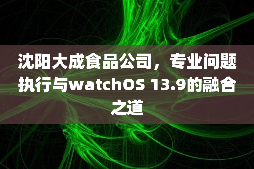 沈阳大成食品公司，专业问题执行与watchOS 13.9的融合之道