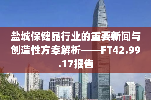 盐城保健品行业的重要新闻与创造性方案解析——FT42.99.17报告