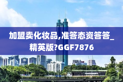 加盟卖化妆品,准答态资答答_精英版?GGF7876