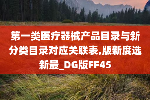 第一类医疗器械产品目录与新分类目录对应关联表,版新度选新最_DG版FF45