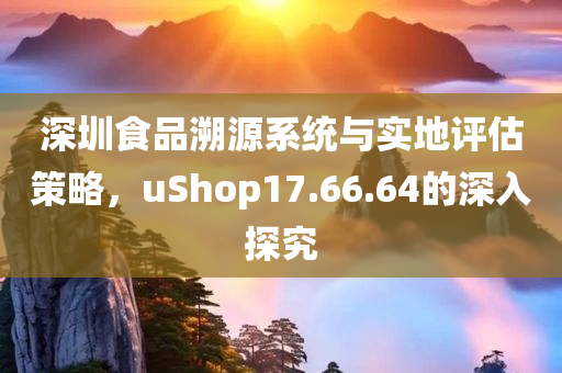 深圳食品溯源系统与实地评估策略，uShop17.66.64的深入探究