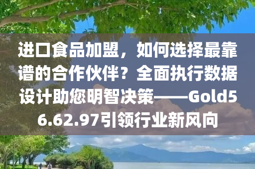 进口食品加盟，如何选择最靠谱的合作伙伴？全面执行数据设计助您明智决策——Gold56.62.97引领行业新风向