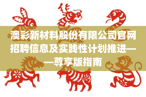 澳彩新材料股份有限公司官网招聘信息及实践性计划推进——尊享版指南