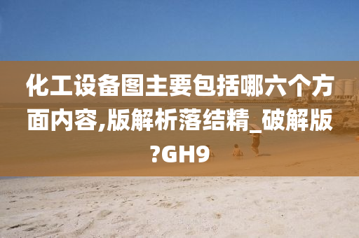 化工设备图主要包括哪六个方面内容,版解析落结精_破解版?GH9