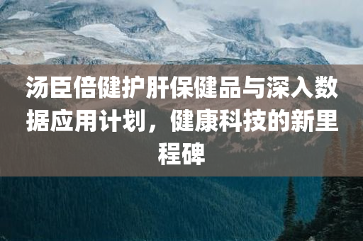 汤臣倍健护肝保健品与深入数据应用计划，健康科技的新里程碑