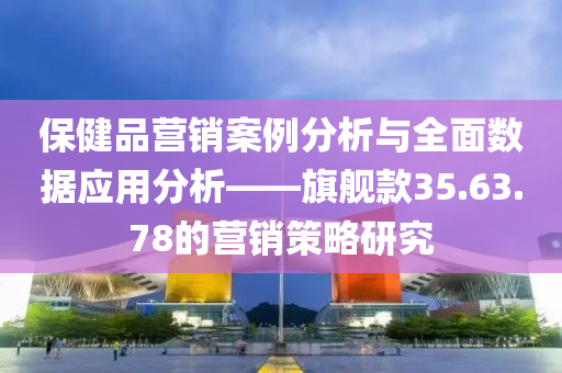 保健品营销案例分析与全面数据应用分析——旗舰款35.63.78的营销策略研究