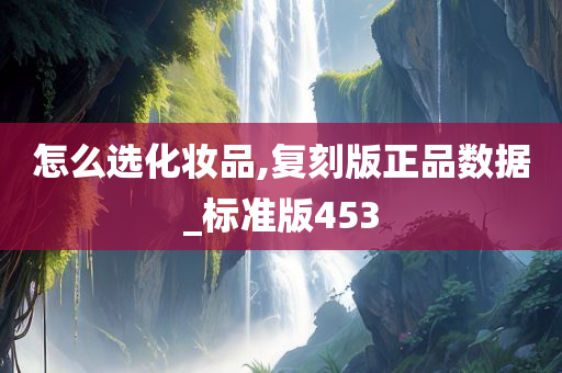 怎么选化妆品,复刻版正品数据_标准版453