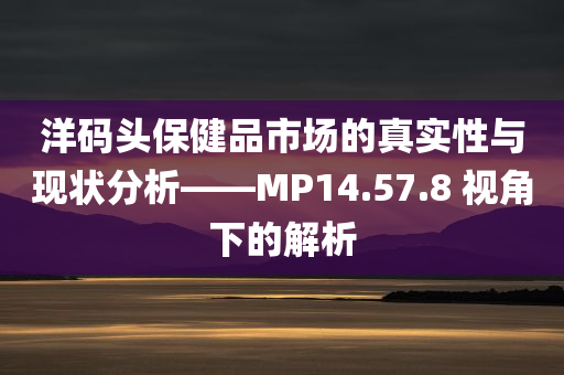 洋码头保健品市场的真实性与现状分析——MP14.57.8 视角下的解析