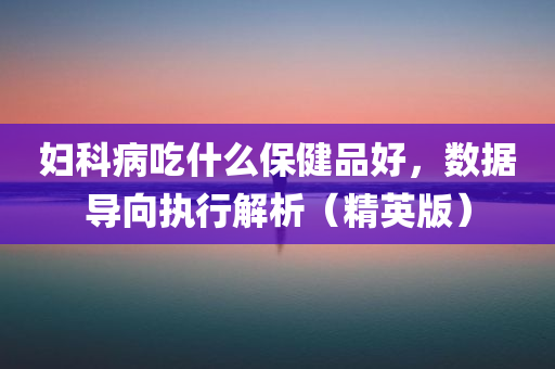 妇科病吃什么保健品好，数据导向执行解析（精英版）