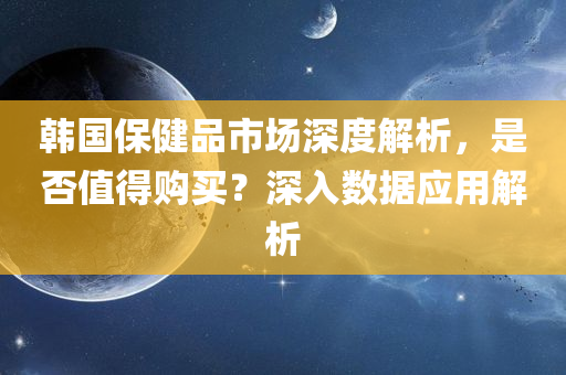 韩国保健品市场深度解析，是否值得购买？深入数据应用解析