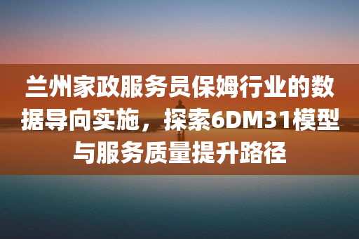 兰州家政服务员保姆行业的数据导向实施，探索6DM31模型与服务质量提升路径