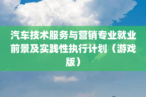 汽车技术服务与营销专业就业前景及实践性执行计划（游戏版）