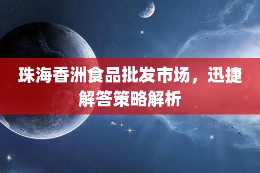 珠海香洲食品批发市场，迅捷解答策略解析