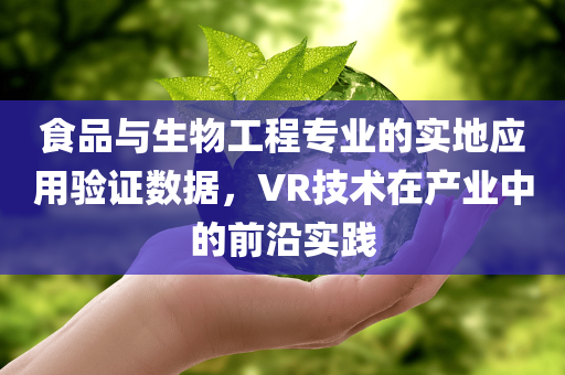 食品与生物工程专业的实地应用验证数据，VR技术在产业中的前沿实践